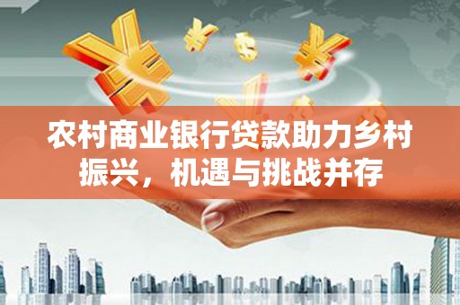 珙县农村商业银行贷款助力乡村振兴，机遇与挑战并存