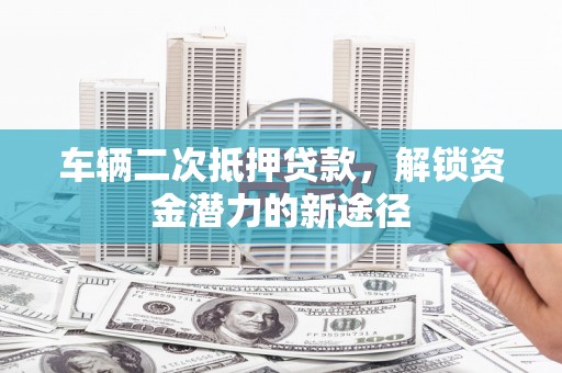 珙县车辆二次抵押贷款，解锁资金潜力的新途径