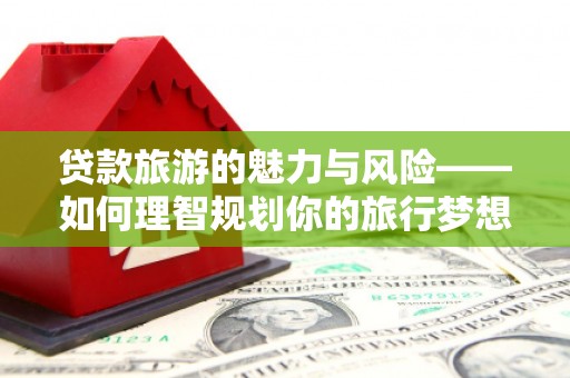 珙县贷款旅游的魅力与风险——如何理智规划你的旅行梦想